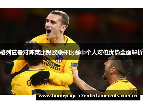 格列兹曼对阵莱比锡欧联杯比赛中个人对位优势全面解析 格列兹曼对阵莱比锡欧联杯比赛中个人对位优势全面解析